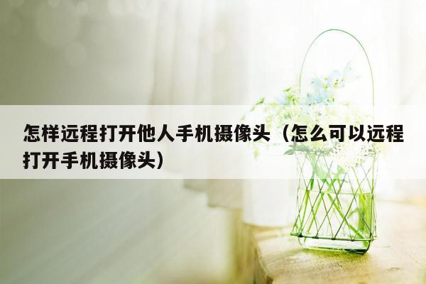 怎样远程打开他人手机摄像头（怎么可以远程打开手机摄像头）