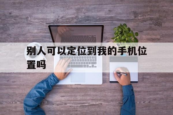 别人可以定位到我的手机位置吗（别人可以用手机号定位到我的位置吗）