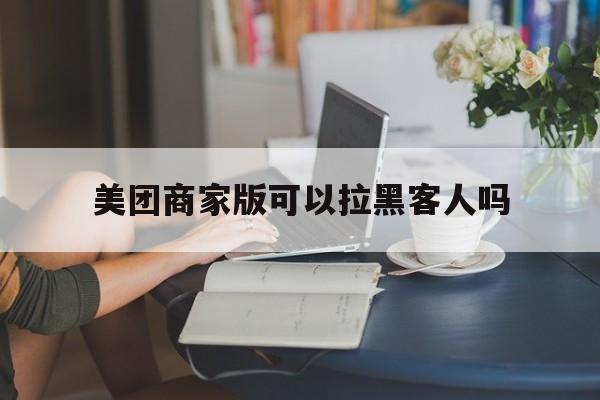 美团商家版可以拉黑客人吗（商家可以拉黑美团顾客吗）