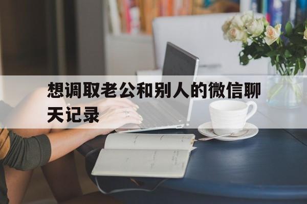 想调取老公和别人的微信聊天记录（怎样调取对方的微信聊天记录）