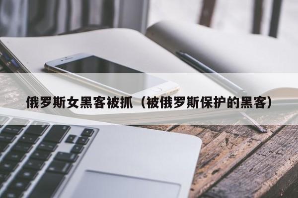 俄罗斯女黑客被抓（被俄罗斯保护的黑客）