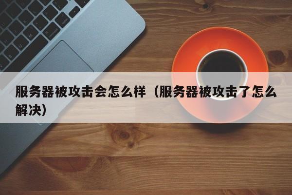 服务器被攻击会怎么样（服务器被攻击了怎么解决）