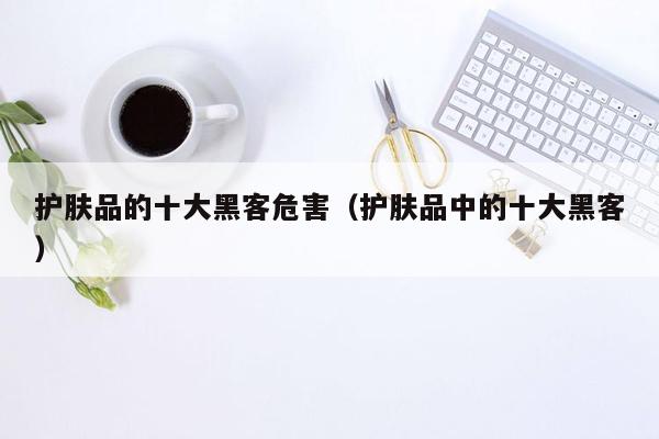 护肤品的十大黑客危害（护肤品中的十大黑客）