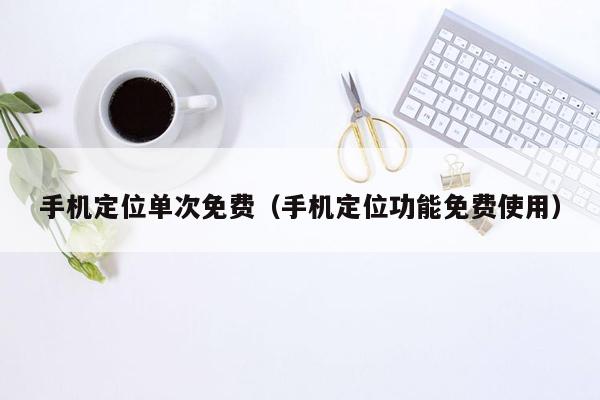 手机定位单次免费（手机定位功能免费使用）