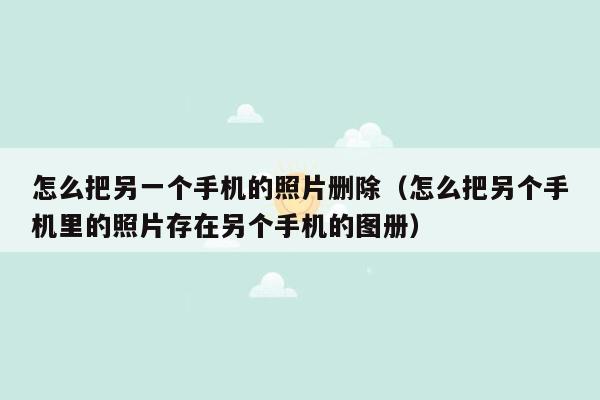 怎么把另一个手机的照片删除（怎么把另个手机里的照片存在另个手机的图册）