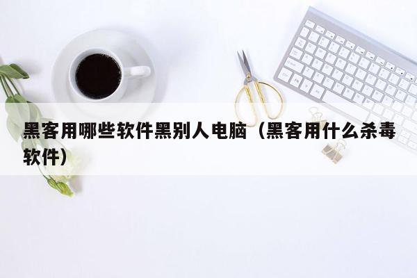 黑客用哪些软件黑别人电脑（黑客用什么杀毒软件）