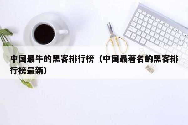 中国最牛的黑客排行榜（中国最著名的黑客排行榜最新）
