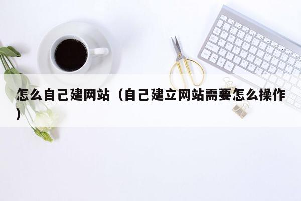 怎么自己建网站（自己建立网站需要怎么操作）