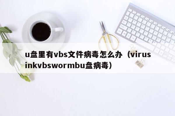 u盘里有vbs文件病毒怎么办（virusinkvbswormbu盘病毒）