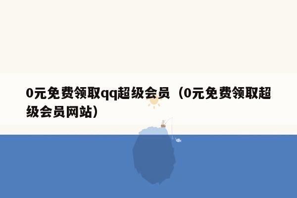 0元免费领取qq超级会员（0元免费领取超级会员网站）